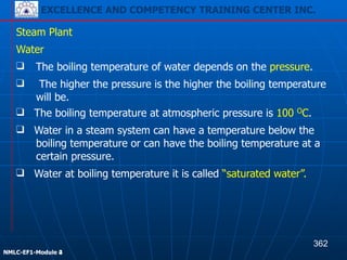 EXCELLENCE AND COMPETENCY TRAINING CENTER INC.
!
!
NMLC-EF1-Module 2
Steam Plant
❑ The boiling temperature of water depends on the pressure.
Water
❑ The higher the pressure is the higher the boiling temperature
will be.
❑ The boiling temperature at atmospheric pressure is 100 OC.
❑ Water in a steam system can have a temperature below the
boiling temperature or can have the boiling temperature at a
certain pressure.
❑ Water at boiling temperature it is called “saturated water”.
362
EXCELLENCE AND COMPETENCY TRAINING CENTER INC.
!
!
NMLC-EF1-Module 4
 