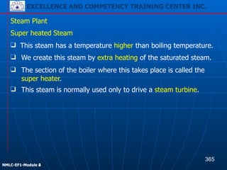 EXCELLENCE AND COMPETENCY TRAINING CENTER INC.
!
!
NMLC-EF1-Module 2
Steam Plant
❑ The section of the boiler where this takes place is called the
super heater.
❑ This steam is normally used only to drive a steam turbine.
Super heated Steam
❑ This steam has a temperature higher than boiling temperature.
❑ We create this steam by extra heating of the saturated steam.
365
EXCELLENCE AND COMPETENCY TRAINING CENTER INC.
!
!
NMLC-EF1-Module 4
 