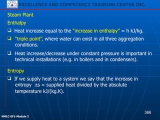 EXCELLENCE AND COMPETENCY TRAINING CENTER INC.
!
!
NMLC-EF1-Module 2
Steam Plant
❑ Heat increase/decrease under constant pressure is important in
technical installations (e.g. in boilers and in condensers).
❑ If we supply heat to a system we say that the increase in
entropy Δs = supplied heat divided by the absolute
temperature kJ/(kg.K).
Enthalpy
❑ Heat increase equal to the “increase in enthalpy” = h kJ/kg.
❑ “triple point”, where water can exist in all three aggregation
conditions.
Entropy
366
EXCELLENCE AND COMPETENCY TRAINING CENTER INC.
 