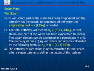 EXCELLENCE AND COMPETENCY TRAINING CENTER INC.
!
!
NMLC-EF1-Module 2
Steam Plant
❑ The total enthalpy will then be hs = (q + r) kJ/kg. In wet
steam only part of the water has been evaporated till steam.
The steam content can be expressed in a percentage = x %.
The enthalpy of one (1) kg wet steam can now be calculated
by the following formula: hws = q + (x . r) kJ/kg.
Wet Steam
❑ In wet steam part of the water has been evaporated and the
enthalpy has increased. To evaporate all the water the
evaporating heat = r (kJ/kg) is needed.
❑ The enthalpy of wet steam is often calculated for the steam
after a steam turbine to define the output of this turbine.
368
EXCELLENCE AND COMPETENCY TRAINING CENTER INC.
!
!
NMLC-EF1-Module 4
 