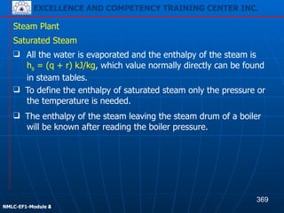 EXCELLENCE AND COMPETENCY TRAINING CENTER INC.
!
!
NMLC-EF1-Module 2
Steam Plant
❑ All the water is evaporated and the enthalpy of the steam is
hs = (q + r) kJ/kg, which value normally directly can be found
in steam tables.
Saturated Steam
❑ To define the enthalpy of saturated steam only the pressure or
the temperature is needed.
❑ The enthalpy of the steam leaving the steam drum of a boiler
will be known after reading the boiler pressure.
369
EXCELLENCE AND COMPETENCY TRAINING CENTER INC.
!
!
NMLC-EF1-Module 4
 