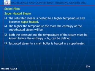 EXCELLENCE AND COMPETENCY TRAINING CENTER INC.
!
!
NMLC-EF1-Module 2
Steam Plant
❑ Both the pressure and the temperature of the steam must be
known before the enthalpy = hss can be defined.
Super Heated Steam
❑ The saturated steam is heated to a higher temperature and
becomes super heated.
❑ The higher the temperature the more the enthalpy of the
superheated steam will be.
❑ Saturated steam in a main boiler is heated in a superheater.
370
EXCELLENCE AND COMPETENCY TRAINING CENTER INC.
!
!
NMLC-EF1-Module 4
 