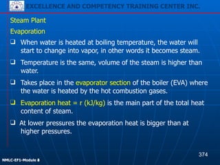 EXCELLENCE AND COMPETENCY TRAINING CENTER INC.
!
!
NMLC-EF1-Module 2
Steam Plant
❑ Evaporation heat = r (kJ/kg) is the main part of the total heat
content of steam.
Evaporation
❑ When water is heated at boiling temperature, the water will
start to change into vapor, in other words it becomes steam.
❑ Temperature is the same, volume of the steam is higher than
water.
❑ Takes place in the evaporator section of the boiler (EVA) where
the water is heated by the hot combustion gases.
❑ At lower pressures the evaporation heat is bigger than at
higher pressures.
374
EXCELLENCE AND COMPETENCY TRAINING CENTER INC.
!
!
NMLC-EF1-Module 4
 