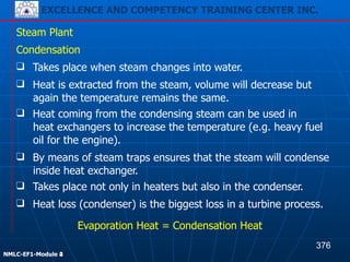 EXCELLENCE AND COMPETENCY TRAINING CENTER INC.
!
!
NMLC-EF1-Module 2
Steam Plant
❑ Heat loss (condenser) is the biggest loss in a turbine process.
Condensation
Evaporation Heat = Condensation Heat
❑ Takes place when steam changes into water.
❑ Heat is extracted from the steam, volume will decrease but
again the temperature remains the same.
❑ Heat coming from the condensing steam can be used in
heat exchangers to increase the temperature (e.g. heavy fuel
oil for the engine).
❑ By means of steam traps ensures that the steam will condense
inside heat exchanger.
❑ Takes place not only in heaters but also in the condenser.
376
EXCELLENCE AND COMPETENCY TRAINING CENTER INC.
!
!
NMLC-EF1-Module 4
 