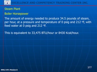 EXCELLENCE AND COMPETENCY TRAINING CENTER INC.
!
!
NMLC-EF1-Module 2
Steam Plant
The amount of energy needed to produce 34.5 pounds of steam,
per hour, at a pressure and temperature of 0 psig and 212 oF, with
feed water at 0 psig and 212 oF.
Boiler Horsepower
This is equivalent to 33,475 BTU/hour or 8430 Kcal/hour.
377
EXCELLENCE AND COMPETENCY TRAINING CENTER INC.
!
!
NMLC-EF1-Module 4
 