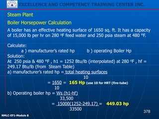 EXCELLENCE AND COMPETENCY TRAINING CENTER INC.
!
!
NMLC-EF1-Module 2
Steam Plant
Boiler Horsepower Calculation
A boiler has an effective heating surface of 1650 sq. ft. It has a capacity
of 15,000 lb per hr on 280 oF feed water and 250 psia steam at 480 °F.
Calculate:
a ) manufacturer’s rated hp b ) operating Boiler Hp
Solution:
At 250 psia & 480 °F , h1 = 1252 Btu/lb (interpolated) at 280 oF , hf =
249.17 Btu/lb (from Steam Table)
a) manufacturer’s rated hp = total heating surfaces
10
= 1650 = 165 Hp (use 10 for HRT (fire-tube)
10
b) Operating boiler hp = Ws (h1-hf)
33,500
= 15000(1252-249.17) = 449.03 hp
33500
378
EXCELLENCE AND COMPETENCY TRAINING CENTER INC.
!
!
NMLC-EF1-Module 4
 
