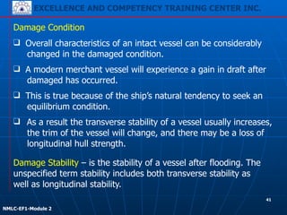 EXCELLENCE AND COMPETENCY TRAINING CENTER INC.
!
!
NMLC-EF1-Module 2
❑ As a result the transverse stability of a vessel usually increases,
the trim of the vessel will change, and there may be a loss of
longitudinal hull strength.
Damage Condition
Damage Stability – is the stability of a vessel after flooding. The
unspecified term stability includes both transverse stability as
well as longitudinal stability.
❑ Overall characteristics of an intact vessel can be considerably
changed in the damaged condition.
❑ A modern merchant vessel will experience a gain in draft after
damaged has occurred.
❑ This is true because of the ship’s natural tendency to seek an
equilibrium condition.
41
 