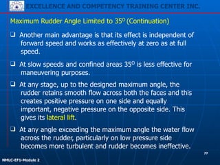 EXCELLENCE AND COMPETENCY TRAINING CENTER INC.
!
!
NMLC-EF1-Module 2
Maximum Rudder Angle Limited to 35O (Continuation)
❑ Another main advantage is that its effect is independent of
forward speed and works as effectively at zero as at full
speed.
❑ At slow speeds and confined areas 35O is less effective for
maneuvering purposes.
❑ At any stage, up to the designed maximum angle, the
rudder retains smooth flow across both the faces and this
creates positive pressure on one side and equally
important, negative pressure on the opposite side. This
gives its lateral lift.
❑ At any angle exceeding the maximum angle the water flow
across the rudder, particularly on low pressure side
becomes more turbulent and rudder becomes ineffective.
77
 