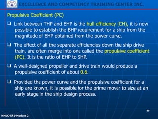 EXCELLENCE AND COMPETENCY TRAINING CENTER INC.
!
!
NMLC-EF1-Module 2
❑ The effect of all the separate efficiencies down the ship drive
train, are often merge into one called the propulsive coefficient
(PC). It is the ratio of EHP to SHP.
Propulsive Coefficient (PC)
❑ Link between THP and EHP is the hull efficiency (CH), it is now
possible to establish the BHP requirement for a ship from the
magnitude of EHP obtained from the power curve.
❑ A well-designed propeller and drive train would produce a
propulsive coefficient of about 0.6.
❑ Provided the power curve and the propulsive coefficient for a
ship are known, it is possible for the prime mover to size at an
early stage in the ship design process.
89
 