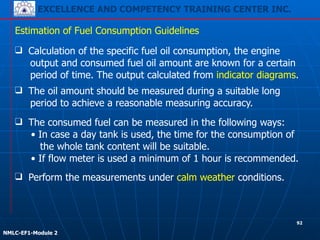 EXCELLENCE AND COMPETENCY TRAINING CENTER INC.
!
!
NMLC-EF1-Module 2
❑ The consumed fuel can be measured in the following ways:
• In case a day tank is used, the time for the consumption of
the whole tank content will be suitable.
• If flow meter is used a minimum of 1 hour is recommended.
Estimation of Fuel Consumption Guidelines
❑ Perform the measurements under calm weather conditions.
❑ Calculation of the specific fuel oil consumption, the engine
output and consumed fuel oil amount are known for a certain
period of time. The output calculated from indicator diagrams.
❑ The oil amount should be measured during a suitable long
period to achieve a reasonable measuring accuracy.
92
 