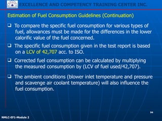 EXCELLENCE AND COMPETENCY TRAINING CENTER INC.
!
!
NMLC-EF1-Module 2
❑ Corrected fuel consumption can be calculated by multiplying
the measured consumption by (LCV of fuel used/42,707).
Estimation of Fuel Consumption Guidelines (Continuation)
❑ The ambient conditions (blower inlet temperature and pressure
and scavenge air coolant temperature) will also influence the
fuel consumption.
❑ To compare the specific fuel consumption for various types of
fuel, allowances must be made for the differences in the lower
calorific value of the fuel concerned.
❑ The specific fuel consumption given in the test report is based
on a LCV of 42,707 acc. to ISO.
94
 