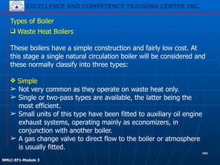 EXCELLENCE AND COMPETENCY TRAINING CENTER INC.
!
!
NMLC-EF1-Module 3
141
Types of Boiler
❑ Waste Heat Boilers
!
These boilers have a simple construction and fairly low cost. At
this stage a single natural circulation boiler will be considered and
these normally classify into three types:
!
❖ Simple
➢ Not very common as they operate on waste heat only.
➢ Single or two-pass types are available, the latter being the
most efficient.
➢ Small units of this type have been fitted to auxiliary oil engine
exhaust systems, operating mainly as economizers, in
conjunction with another boiler.
➢ A gas change valve to direct flow to the boiler or atmosphere
is usually fitted.
 