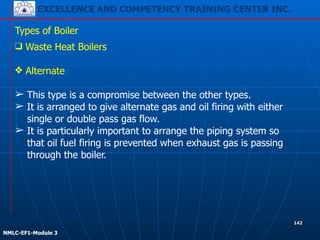 EXCELLENCE AND COMPETENCY TRAINING CENTER INC.
!
!
NMLC-EF1-Module 3
142
Types of Boiler
❑ Waste Heat Boilers
!
❖ Alternate
!
➢ This type is a compromise between the other types.
➢ It is arranged to give alternate gas and oil firing with either
single or double pass gas flow.
➢ It is particularly important to arrange the piping system so
that oil fuel firing is prevented when exhaust gas is passing
through the boiler.
 