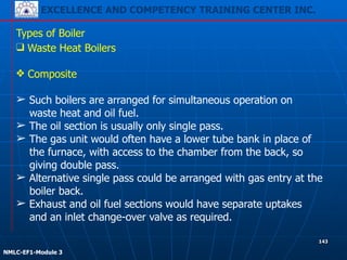 EXCELLENCE AND COMPETENCY TRAINING CENTER INC.
!
!
NMLC-EF1-Module 3
143
Types of Boiler
❑ Waste Heat Boilers
!
❖ Composite
!
➢ Such boilers are arranged for simultaneous operation on
waste heat and oil fuel.
➢ The oil section is usually only single pass.
➢ The gas unit would often have a lower tube bank in place of
the furnace, with access to the chamber from the back, so
giving double pass.
➢ Alternative single pass could be arranged with gas entry at the
boiler back.
➢ Exhaust and oil fuel sections would have separate uptakes
and an inlet change-over valve as required.
 