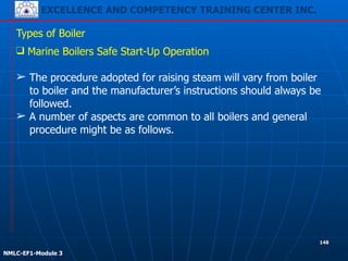 EXCELLENCE AND COMPETENCY TRAINING CENTER INC.
!
!
NMLC-EF1-Module 3
148
Types of Boiler
❑ Marine Boilers Safe Start-Up Operation
!
➢ The procedure adopted for raising steam will vary from boiler
to boiler and the manufacturer’s instructions should always be
followed.
➢ A number of aspects are common to all boilers and general
procedure might be as follows.
 