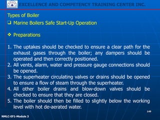 EXCELLENCE AND COMPETENCY TRAINING CENTER INC.
!
!
NMLC-EF1-Module 3
149
Types of Boiler
❑ Marine Boilers Safe Start-Up Operation
!
❖ Preparations
!
1. The uptakes should be checked to ensure a clear path for the
exhaust gases through the boiler; any dampers should be
operated and then correctly positioned.
2. All vents, alarm, water and pressure gauge connections should
be opened.
3. The superheater circulating valves or drains should be opened
to ensure a flow of steam through the superheater.
4. All other boiler drains and blow-down valves should be
checked to ensure that they are closed.
5. The boiler should then be filled to slightly below the working
level with hot de-aerated water.
 