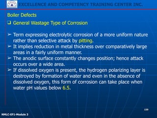 EXCELLENCE AND COMPETENCY TRAINING CENTER INC.
!
!
NMLC-EF1-Module 3
159
Boiler Defects
❑ General Wastage Type of Corrosion
!
➢ Term expressing electrolytic corrosion of a more uniform nature
rather than selective attack by pitting.
➢ It implies reduction in metal thickness over comparatively large
areas in a fairly uniform manner.
➢ The anodic surface constantly changes position; hence attack
occurs over a wide area.
➢ If dissolved oxygen is present, the hydrogen polarizing layer is
destroyed by formation of water and even in the absence of
dissolved oxygen, this form of corrosion can take place when
water pH values below 6.5.
 