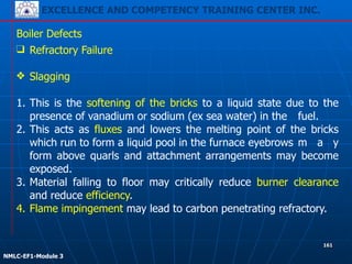 EXCELLENCE AND COMPETENCY TRAINING CENTER INC.
!
!
NMLC-EF1-Module 3
161
Boiler Defects
❑ Refractory Failure
!
❖ Slagging
!
1. This is the softening of the bricks to a liquid state due to the
presence of vanadium or sodium (ex sea water) in the fuel.
2. This acts as fluxes and lowers the melting point of the bricks
which run to form a liquid pool in the furnace eyebrows m a y
form above quarls and attachment arrangements may become
exposed.
3. Material falling to floor may critically reduce burner clearance
and reduce efficiency.
4. Flame impingement may lead to carbon penetrating refractory.
 