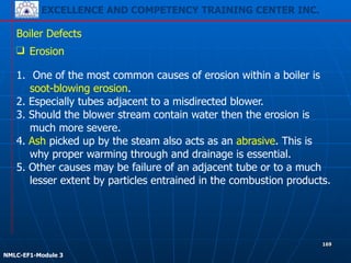 EXCELLENCE AND COMPETENCY TRAINING CENTER INC.
!
!
NMLC-EF1-Module 3
169
Boiler Defects
❑ Erosion
!
1. One of the most common causes of erosion within a boiler is
soot-blowing erosion.
2. Especially tubes adjacent to a misdirected blower.
3. Should the blower stream contain water then the erosion is
much more severe.
4. Ash picked up by the steam also acts as an abrasive. This is
why proper warming through and drainage is essential.
5. Other causes may be failure of an adjacent tube or to a much
lesser extent by particles entrained in the combustion products.
 