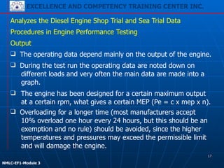 EXCELLENCE AND COMPETENCY TRAINING CENTER INC.
!
!
NMLC-EF1-Module 3
❑ The engine has been designed for a certain maximum output
at a certain rpm, what gives a certain MEP (Pe = c x mep x n).
Analyzes the Diesel Engine Shop Trial and Sea Trial Data
Procedures in Engine Performance Testing
Output
❑ The operating data depend mainly on the output of the engine.
❑ During the test run the operating data are noted down on
different loads and very often the main data are made into a
graph.
❑ Overloading for a longer time (most manufacturers accept
10% overload one hour every 24 hours, but this should be an
exemption and no rule) should be avoided, since the higher
temperatures and pressures may exceed the permissible limit
and will damage the engine.
17
 