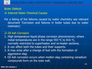 EXCELLENCE AND COMPETENCY TRAINING CENTER INC.
!
!
NMLC-EF1-Module 3
170
Boiler Defects
❑ Internal Water Chemical Causes
!
For a listing of the failures caused by water chemistry see relevant
document 'Corrosion and failures in boiler tubes due to water
chemistry'.
!
❑ Oil Ash Corrosion
1. High temperature liquid phase corrosion phenomenon; where
metal temperatures are in the range 593 oC to 816 oC,
normally restricted to superheater and re-heater sections.
2. It can affect both the tubes and their supports.
3. It may arise after a change of fuel with the formation of
aggressive slag.
4. Oil Ash corrosion occurs when molten slag containing vanadium
compounds form on the tube wall.
 