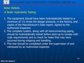 EXCELLENCE AND COMPETENCY TRAINING CENTER INC.
!
!
NMLC-EF1-Module 3
172
Boiler Defects
❑ Boiler Hydrostatic Testing
!
1. The equipment should have been hydrostatically tested to a
minimum of 1½ times the design pressure, in the factory, and
copies of the Manufacturer's Data report, signed by the
Authorized Inspector.
2. The complete system, along with all interconnecting piping,
should be hydrostatically tested before start-up to comply with
code requirements and to check for leaks that may have
occurred during shipping and handling.
3. This test should be completed under the supervision of and
witnessed by an Authorized inspector.
 
