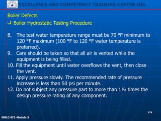 EXCELLENCE AND COMPETENCY TRAINING CENTER INC.
!
!
NMLC-EF1-Module 3
174
Boiler Defects
❑ Boiler Hydrostatic Testing Procedure
!
8. The test water temperature range must be 70 °F minimum to
120 °F maximum (100 °F to 120 °F water temperature is
preferred).
9. Care should be taken so that all air is vented while the
equipment is being filled.
10. Fill the equipment until water overflows the vent, then close
the vent.
11. Apply pressure slowly. The recommended rate of pressure
increase is less than 50 psi per minute.
12. Do not subject any pressure part to more than 1½ times the
design pressure rating of any component.
 
