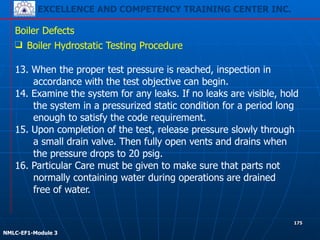 EXCELLENCE AND COMPETENCY TRAINING CENTER INC.
!
!
NMLC-EF1-Module 3
175
Boiler Defects
❑ Boiler Hydrostatic Testing Procedure
!
13. When the proper test pressure is reached, inspection in
accordance with the test objective can begin.
14. Examine the system for any leaks. If no leaks are visible, hold
the system in a pressurized static condition for a period long
enough to satisfy the code requirement.
15. Upon completion of the test, release pressure slowly through
a small drain valve. Then fully open vents and drains when
the pressure drops to 20 psig.
16. Particular Care must be given to make sure that parts not
normally containing water during operations are drained
free of water.
 
