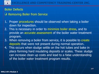 EXCELLENCE AND COMPETENCY TRAINING CENTER INC.
!
!
NMLC-EF1-Module 3
177
Boiler Defects
❑ Removing Boiler from Service
!
1. Proper procedures should be observed when taking a boiler
down for inspection.
2. This is necessary in order to minimize boiler stress, and to
provide an accurate assessment of the boiler water treatment
program.
3. When removing a boiler from service, it is possible to create
deposits that were not present during normal operation.
4. This occurs when sludge settle on the hot tubes and bake in
place forming hard insulating deposits or scales. These sludge
can increase clean up costs and lead to a false understanding
of the boiler water treatment program results.
 