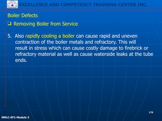 EXCELLENCE AND COMPETENCY TRAINING CENTER INC.
!
!
NMLC-EF1-Module 3
178
Boiler Defects
❑ Removing Boiler from Service
!
5. Also rapidly cooling a boiler can cause rapid and uneven
contraction of the boiler metals and refractory. This will
result in stress which can cause costly damage to firebrick or
refractory material as well as cause waterside leaks at the tube
ends.
 