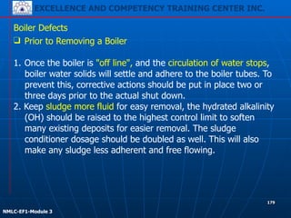 EXCELLENCE AND COMPETENCY TRAINING CENTER INC.
!
!
NMLC-EF1-Module 3
179
Boiler Defects
❑ Prior to Removing a Boiler
!
1. Once the boiler is "off line", and the circulation of water stops,
boiler water solids will settle and adhere to the boiler tubes. To
prevent this, corrective actions should be put in place two or
three days prior to the actual shut down.
2. Keep sludge more fluid for easy removal, the hydrated alkalinity
(OH) should be raised to the highest control limit to soften
many existing deposits for easier removal. The sludge
conditioner dosage should be doubled as well. This will also
make any sludge less adherent and free flowing.
 