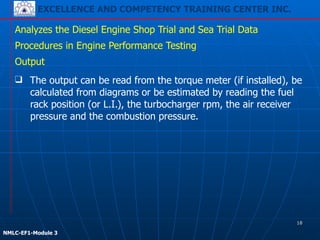 EXCELLENCE AND COMPETENCY TRAINING CENTER INC.
!
!
NMLC-EF1-Module 3
❑ The output can be read from the torque meter (if installed), be
calculated from diagrams or be estimated by reading the fuel
rack position (or L.I.), the turbocharger rpm, the air receiver
pressure and the combustion pressure.
Analyzes the Diesel Engine Shop Trial and Sea Trial Data
Procedures in Engine Performance Testing
Output
18
 