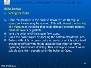 EXCELLENCE AND COMPETENCY TRAINING CENTER INC.
!
!
NMLC-EF1-Module 3
181
Boiler Defects
❑ Cooling the Boiler
!
5. Once the pressure in the boiler is down to 5 or 10 psig, a
steam vent valve may be opened. This will prevent the forming
of a vacuum in the boiler that could damage pressure gauges,
manhole covers or gaskets.
6. Vent the boiler until the steam flow stops.
7. Drain the boiler slowly by opening the bottom blowdown lines.
8. Boilers with high hardness make up water or a high solids level
should be refilled with hot de-aerated feed water to normal
operating level before draining. This will help to prevent water
soluble salts from depositing on the boiler surfaces.
 