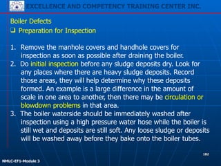 EXCELLENCE AND COMPETENCY TRAINING CENTER INC.
!
!
NMLC-EF1-Module 3
182
Boiler Defects
❑ Preparation for Inspection
!
1. Remove the manhole covers and handhole covers for
inspection as soon as possible after draining the boiler.
2. Do initial inspection before any sludge deposits dry. Look for
any places where there are heavy sludge deposits. Record
those areas, they will help determine why these deposits
formed. An example is a large difference in the amount of
scale in one area to another, then there may be circulation or
blowdown problems in that area.
3. The boiler waterside should be immediately washed after
inspection using a high pressure water hose while the boiler is
still wet and deposits are still soft. Any loose sludge or deposits
will be washed away before they bake onto the boiler tubes.
 