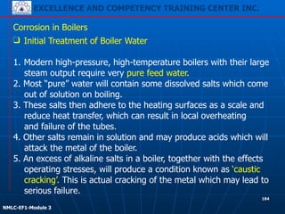 EXCELLENCE AND COMPETENCY TRAINING CENTER INC.
!
!
NMLC-EF1-Module 3
184
Corrosion in Boilers
❑ Initial Treatment of Boiler Water
!
1. Modern high-pressure, high-temperature boilers with their large
steam output require very pure feed water.
2. Most “pure” water will contain some dissolved salts which come
out of solution on boiling.
3. These salts then adhere to the heating surfaces as a scale and
reduce heat transfer, which can result in local overheating
and failure of the tubes.
4. Other salts remain in solution and may produce acids which will
attack the metal of the boiler.
5. An excess of alkaline salts in a boiler, together with the effects
operating stresses, will produce a condition known as ‘caustic
cracking’. This is actual cracking of the metal which may lead to
serious failure.
 