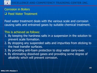 EXCELLENCE AND COMPETENCY TRAINING CENTER INC.
!
!
NMLC-EF1-Module 3
185
Corrosion in Boilers
❑ Feed Water Treatment
!
Feed water treatment deals with the various scale and corrosion
causing salts and entrained gases by suitable chemical treatment.
!
This is achieved as follows:
1. By keeping the hardness salts in a suspension in the solution to
prevent scale formation.
2. By stopping any suspended salts and impurities from sticking to
the heat transfer surfaces.
3. By providing anti-foam protection to stop water carry-over.
4. By eliminating dissolved gases and providing some degree of
alkalinity which will prevent corrosion.
 