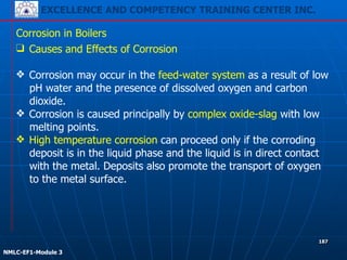 EXCELLENCE AND COMPETENCY TRAINING CENTER INC.
!
!
NMLC-EF1-Module 3
187
Corrosion in Boilers
❑ Causes and Effects of Corrosion
!
❖ Corrosion may occur in the feed-water system as a result of low
pH water and the presence of dissolved oxygen and carbon
dioxide.
❖ Corrosion is caused principally by complex oxide-slag with low
melting points.
❖ High temperature corrosion can proceed only if the corroding
deposit is in the liquid phase and the liquid is in direct contact
with the metal. Deposits also promote the transport of oxygen
to the metal surface.
 
