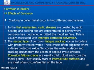 EXCELLENCE AND COMPETENCY TRAINING CENTER INC.
!
!
NMLC-EF1-Module 3
189
Corrosion in Boilers
❑ Effects of Corrosion
!
❖ Cracking in boiler metal occur in two different mechanisms.
!
1. In the first mechanism, cyclic stresses are created by rapid
heating and cooling and are concentrated at points where
corrosion has roughened or pitted the metal surface. This is
usually associated with improper corrosion prevention.
2. The second type of corrosion fatigue cracking occurs in boilers
with properly treated water. These cracks often originate where
a dense protective oxide film covers the metal surfaces and
cracking occurs from the action of applied cyclic stresses.
Corrosion fatigue cracks are usually thick, blunt and cross the
metal grains. They usually start at internal tube surfaces and
are most often circumferential on the tube.
 