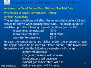 EXCELLENCE AND COMPETENCY TRAINING CENTER INC.
!
!
NMLC-EF1-Module 3
The ambient conditions will affect the running data quite a lot and
should be known when judging these data. The design output is
available up to the following tropical conditions (acc. to ISO):
blower inlet temperature 45 oC
blower inlet pressure 1000 mbar
seawater temperature 32 oC
Analyzes the Diesel Engine Shop Trial and Sea Trial Data
Procedures in Engine Performance Testing
In case the temperatures are higher and/or the pressure is lower
the engine should be de-rated to a lower output. If the blower inlet
temperature will rise the following parameters will change:
airflow will decrease
charge air pressure will decrease
firing pressure will decrease
exhaust gas temperature will rise
fuel consumption will increase.
Ambient Conditions
19
 