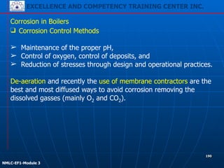 EXCELLENCE AND COMPETENCY TRAINING CENTER INC.
!
!
NMLC-EF1-Module 3
190
Corrosion in Boilers
❑ Corrosion Control Methods
!
➢ Maintenance of the proper pH,
➢ Control of oxygen, control of deposits, and
➢ Reduction of stresses through design and operational practices.
!
De-aeration and recently the use of membrane contractors are the
best and most diffused ways to avoid corrosion removing the
dissolved gasses (mainly O2 and CO2).
 