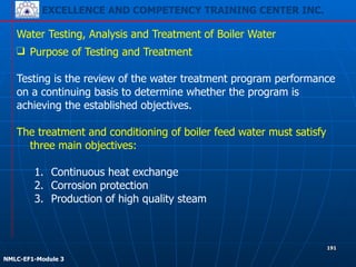 EXCELLENCE AND COMPETENCY TRAINING CENTER INC.
!
!
NMLC-EF1-Module 3
191
Water Testing, Analysis and Treatment of Boiler Water
❑ Purpose of Testing and Treatment
!
Testing is the review of the water treatment program performance
on a continuing basis to determine whether the program is
achieving the established objectives.
!
The treatment and conditioning of boiler feed water must satisfy
three main objectives:
!
1. Continuous heat exchange
2. Corrosion protection
3. Production of high quality steam
 
