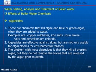 EXCELLENCE AND COMPETENCY TRAINING CENTER INC.
!
!
NMLC-EF1-Module 3
194
Water Testing, Analysis and Treatment of Boiler Water
❑ Effects of Boiler Water Chemicals
!
❖ Algaecides
!
1. These are chemicals that kill algae and blue or green algae,
when they are added to water.
Examples are: copper sulphates, iron salts, rosin amine
salts and benzalkonium chloride.
2. Algaecides are effective against algae, but are not very usable
for algal blooms for environmental reasons.
3. The problem with most algaecides is that they kill all present
algae, but they do not remove the toxins that are released
by the algae prior to death.
 