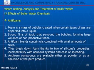 EXCELLENCE AND COMPETENCY TRAINING CENTER INC.
!
!
NMLC-EF1-Module 3
195
Water Testing, Analysis and Treatment of Boiler Water
❑ Effects of Boiler Water Chemicals
!
❖ Antifoams
!
1. Foam is a mass of bubbles created when certain types of gas are
dispersed into a liquid.
2. Strong films of liquid that surround the bubbles, forming large
volumes of non-productive foam.
3. Antifoam blends contain oils combined with small amounts of
silica.
4. They break down foam thanks to two of silicone's properties:
incompatibility with aqueous systems and ease of spreading.
5. Antifoam compounds are available either as powder or as an
emulsion of the pure product.
 