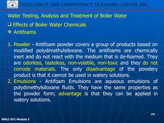 EXCELLENCE AND COMPETENCY TRAINING CENTER INC.
!
!
NMLC-EF1-Module 3
196
Water Testing, Analysis and Treatment of Boiler Water
❖ Antifoams
!
1. Powder - Antifoam powder covers a group of products based on
modified polydimethylsiloxane. The antifoams are chemically
inert and do not react with the medium that is de-foamed. They
are odorless, tasteless, non-volatile, non-toxic and they do not
corrode materials. The only disadvantage of the powdery
product is that it cannot be used in watery solutions.
2. Emulsions - Antifoam Emulsions are aqueous emulsions of
polydimethylsiloxane fluids. They have the same properties as
the powder form; advantage is that they can be applied in
watery solutions.
❑ Effects of Boiler Water Chemicals
 