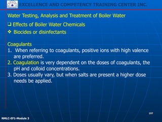 EXCELLENCE AND COMPETENCY TRAINING CENTER INC.
!
!
NMLC-EF1-Module 3
197
Water Testing, Analysis and Treatment of Boiler Water
❖ Biocides or disinfectants
!
Coagulants
1. When referring to coagulants, positive ions with high valence
are preferred.
2. Coagulation is very dependent on the doses of coagulants, the
pH and colloid concentrations.
3. Doses usually vary, but when salts are present a higher dose
needs be applied.
❑ Effects of Boiler Water Chemicals
 