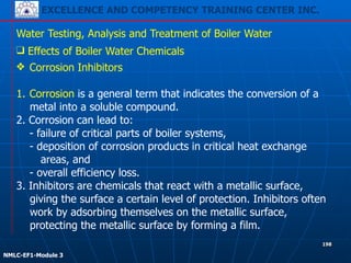 EXCELLENCE AND COMPETENCY TRAINING CENTER INC.
!
!
NMLC-EF1-Module 3
198
Water Testing, Analysis and Treatment of Boiler Water
❖ Corrosion Inhibitors
!
1. Corrosion is a general term that indicates the conversion of a
metal into a soluble compound.
2. Corrosion can lead to:
- failure of critical parts of boiler systems,
- deposition of corrosion products in critical heat exchange
areas, and
- overall efficiency loss.
3. Inhibitors are chemicals that react with a metallic surface,
giving the surface a certain level of protection. Inhibitors often
work by adsorbing themselves on the metallic surface,
protecting the metallic surface by forming a film.
❑ Effects of Boiler Water Chemicals
 