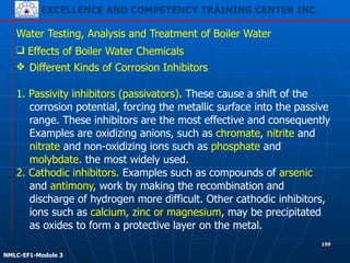 EXCELLENCE AND COMPETENCY TRAINING CENTER INC.
!
!
NMLC-EF1-Module 3
199
Water Testing, Analysis and Treatment of Boiler Water
❖ Different Kinds of Corrosion Inhibitors
!
1. Passivity inhibitors (passivators). These cause a shift of the
corrosion potential, forcing the metallic surface into the passive
range. These inhibitors are the most effective and consequently
Examples are oxidizing anions, such as chromate, nitrite and
nitrate and non-oxidizing ions such as phosphate and
molybdate. the most widely used.
2. Cathodic inhibitors. Examples such as compounds of arsenic
and antimony, work by making the recombination and
discharge of hydrogen more difficult. Other cathodic inhibitors,
ions such as calcium, zinc or magnesium, may be precipitated
as oxides to form a protective layer on the metal.
❑ Effects of Boiler Water Chemicals
 