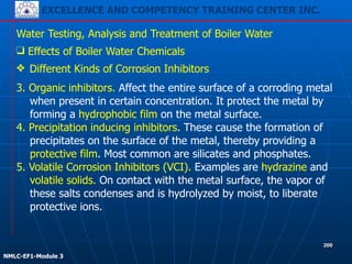 EXCELLENCE AND COMPETENCY TRAINING CENTER INC.
!
!
NMLC-EF1-Module 3
200
Water Testing, Analysis and Treatment of Boiler Water
❖ Different Kinds of Corrosion Inhibitors
❑ Effects of Boiler Water Chemicals
3. Organic inhibitors. Affect the entire surface of a corroding metal
when present in certain concentration. It protect the metal by
forming a hydrophobic film on the metal surface.
4. Precipitation inducing inhibitors. These cause the formation of
precipitates on the surface of the metal, thereby providing a
protective film. Most common are silicates and phosphates.
5. Volatile Corrosion Inhibitors (VCI). Examples are hydrazine and
volatile solids. On contact with the metal surface, the vapor of
these salts condenses and is hydrolyzed by moist, to liberate
protective ions.
 