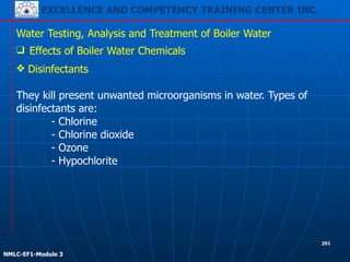EXCELLENCE AND COMPETENCY TRAINING CENTER INC.
!
!
NMLC-EF1-Module 3
201
Water Testing, Analysis and Treatment of Boiler Water
❑ Effects of Boiler Water Chemicals
❖ Disinfectants
!
They kill present unwanted microorganisms in water. Types of
disinfectants are:
- Chlorine
- Chlorine dioxide
- Ozone
- Hypochlorite
 