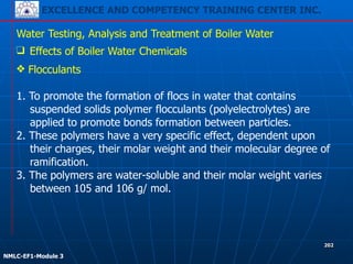 EXCELLENCE AND COMPETENCY TRAINING CENTER INC.
!
!
NMLC-EF1-Module 3
202
Water Testing, Analysis and Treatment of Boiler Water
❑ Effects of Boiler Water Chemicals
❖ Flocculants 
 
1. To promote the formation of flocs in water that contains
suspended solids polymer flocculants (polyelectrolytes) are
applied to promote bonds formation between particles.
2. These polymers have a very specific effect, dependent upon
their charges, their molar weight and their molecular degree of
ramification.
3. The polymers are water-soluble and their molar weight varies
between 105 and 106 g/ mol.
 